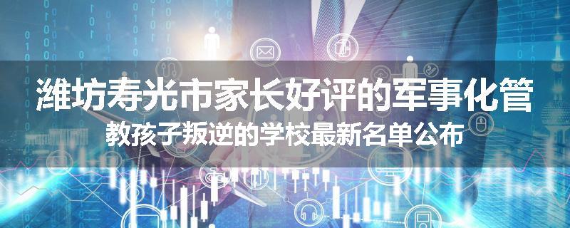 潍坊寿光市家长好评的军事化管教孩子叛逆的学校最新名单公布