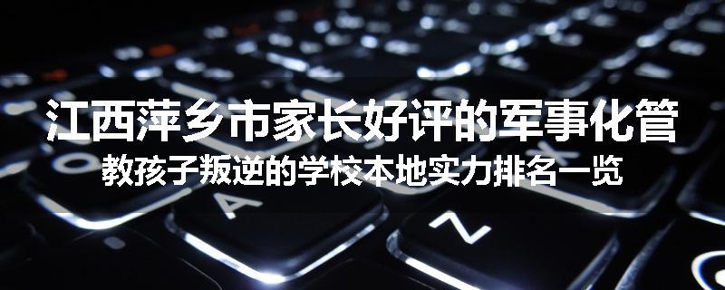 江西萍乡市家长好评的军事化管教孩子叛逆的学校本地实力排名一览