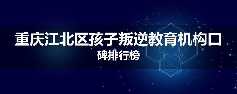 重庆江北区孩子叛逆教育机构口碑排行榜