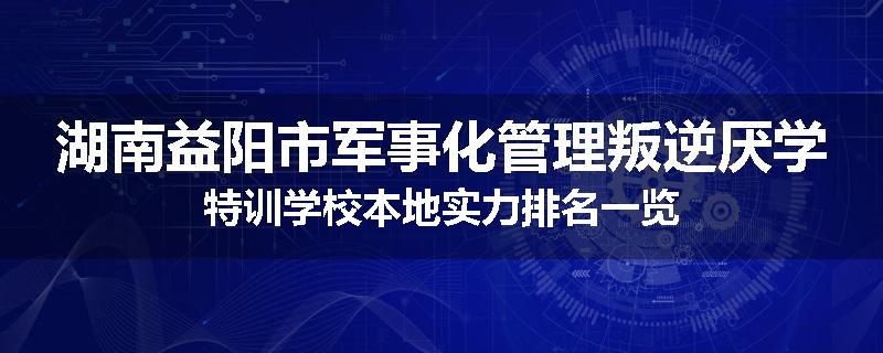 湖南益阳市军事化管理叛逆厌学特训学校本地实力排名一览