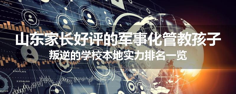 山东家长好评的军事化管教孩子叛逆的学校本地实力排名一览