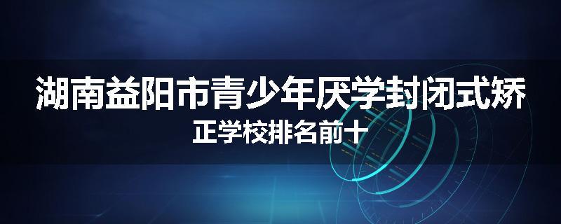 湖南益阳市青少年厌学封闭式矫正学校排名前十