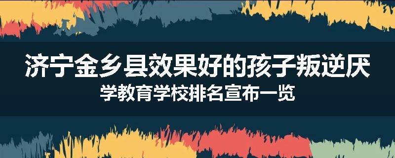 济宁金乡县效果好的孩子叛逆厌学教育学校排名宣布一览