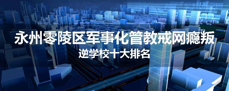 永州零陵区军事化管教戒网瘾叛逆学校十大排名