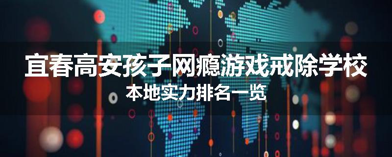 宜春高安孩子网瘾游戏戒除学校本地实力排名一览