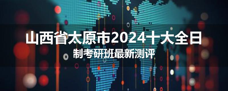 山西省太原市2024十大全日制考研班最新测评