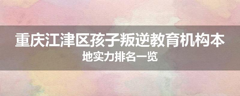 重庆江津区孩子叛逆教育机构本地实力排名一览