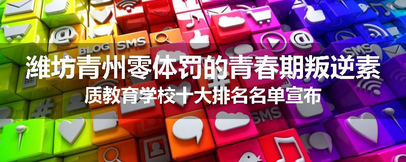 潍坊青州零体罚的青春期叛逆素质教育学校十大排名名单宣布