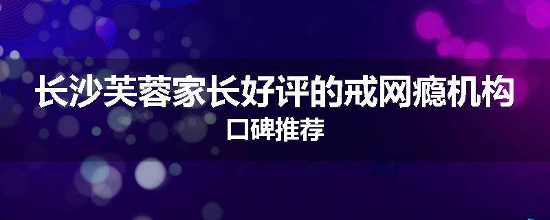 长沙芙蓉家长好评的戒网瘾机构口碑推荐