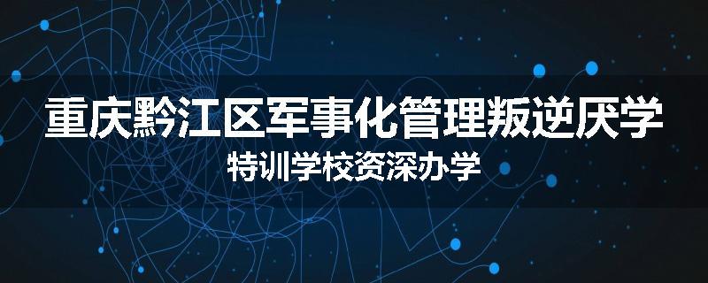 重庆黔江区军事化管理叛逆厌学特训学校资深办学