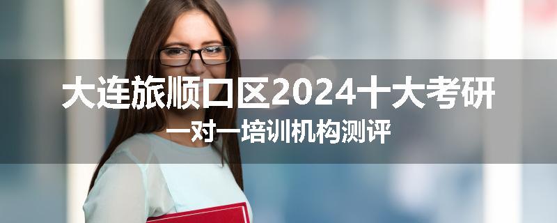 大连旅顺口区2024十大考研一对一培训机构测评