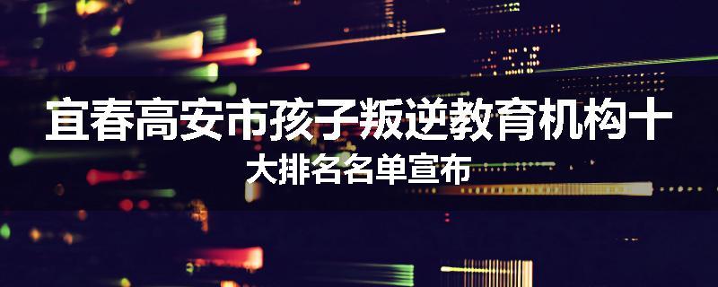宜春高安市孩子叛逆教育机构十大排名名单宣布