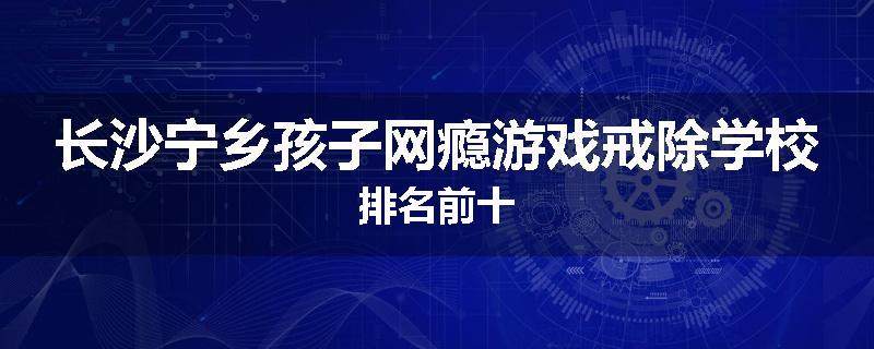 长沙宁乡孩子网瘾游戏戒除学校排名前十