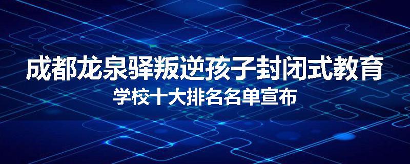 成都龙泉驿叛逆孩子封闭式教育学校十大排名名单宣布