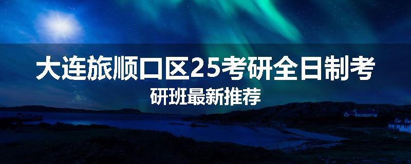 大连旅顺口区25考研全日制考研班最新推荐