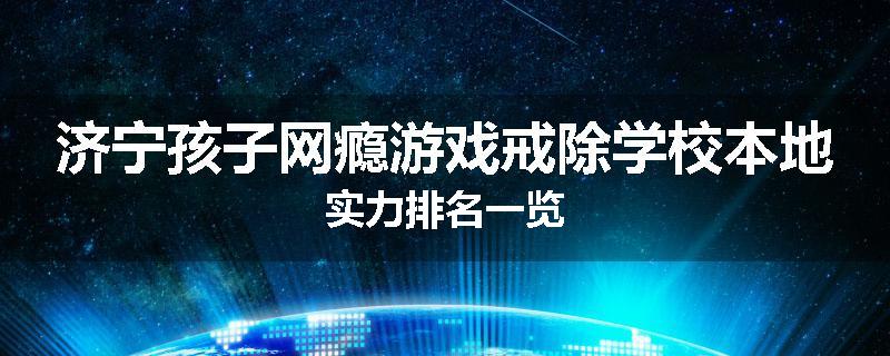 济宁孩子网瘾游戏戒除学校本地实力排名一览