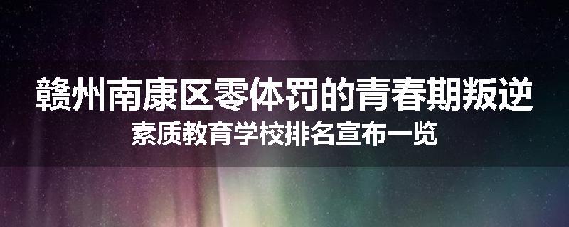 赣州南康区零体罚的青春期叛逆素质教育学校排名宣布一览