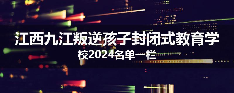 江西九江叛逆孩子封闭式教育学校2024名单一栏
