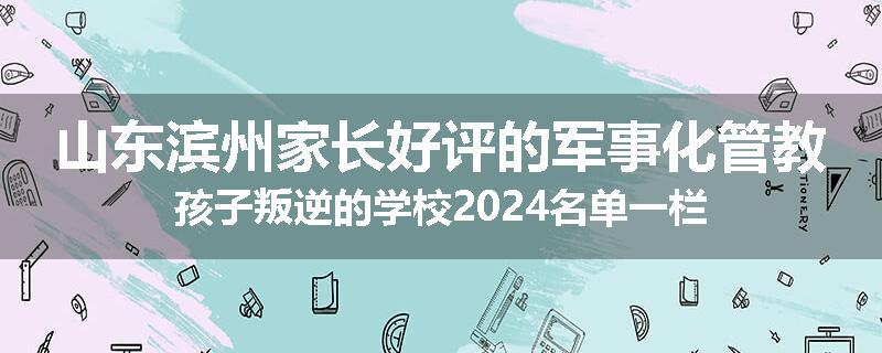 山东滨州家长好评的军事化管教孩子叛逆的学校2024名单一栏