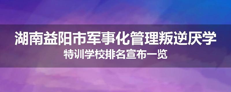 湖南益阳市军事化管理叛逆厌学特训学校排名宣布一览