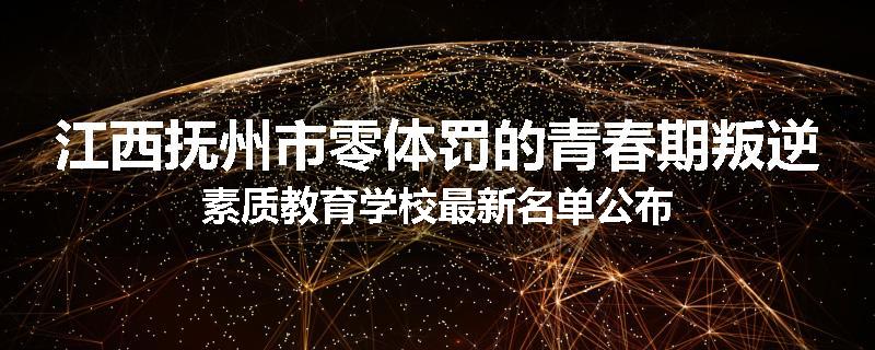 江西抚州市零体罚的青春期叛逆素质教育学校最新名单公布