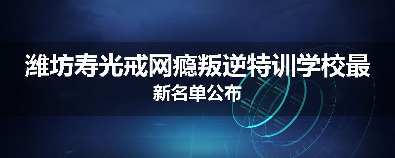 潍坊寿光戒网瘾叛逆特训学校最新名单公布
