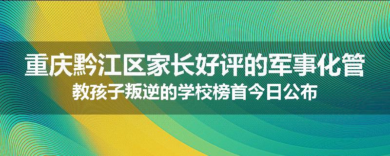 重庆黔江区家长好评的军事化管教孩子叛逆的学校榜首今日公布