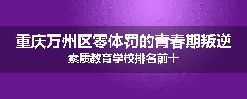 重庆万州区零体罚的青春期叛逆素质教育学校排名前十