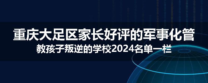 重庆大足区家长好评的军事化管教孩子叛逆的学校2024名单一栏