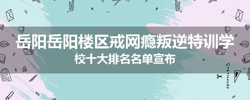 岳阳岳阳楼区戒网瘾叛逆特训学校十大排名名单宣布