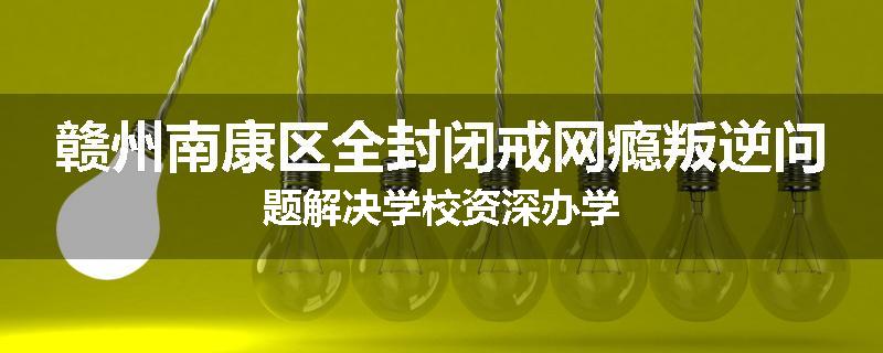赣州南康区全封闭戒网瘾叛逆问题解决学校资深办学