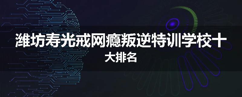 潍坊寿光戒网瘾叛逆特训学校十大排名