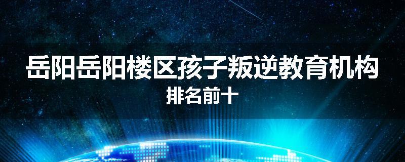 岳阳岳阳楼区孩子叛逆教育机构排名前十