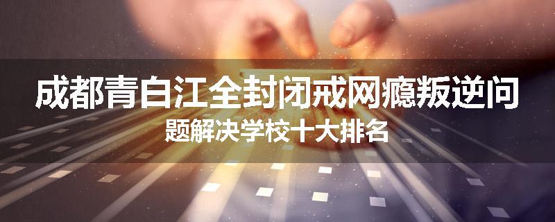 成都青白江全封闭戒网瘾叛逆问题解决学校十大排名