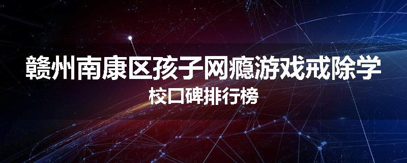 赣州南康区孩子网瘾游戏戒除学校口碑排行榜