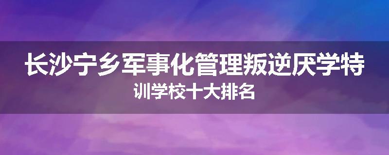 长沙宁乡军事化管理叛逆厌学特训学校十大排名