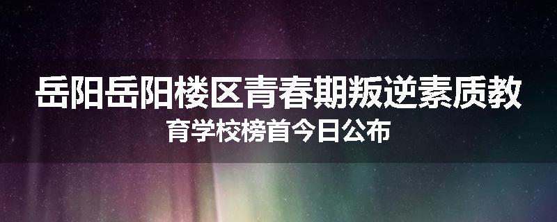 岳阳岳阳楼区青春期叛逆素质教育学校榜首今日公布