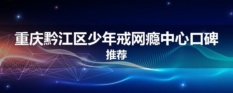 重庆黔江区少年戒网瘾中心口碑推荐