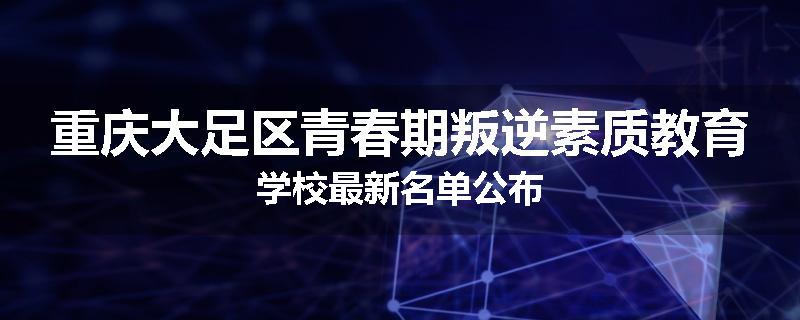 重庆大足区青春期叛逆素质教育学校最新名单公布