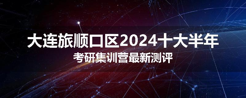 大连旅顺口区2024十大半年考研集训营最新测评