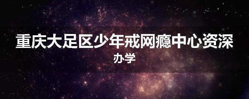 重庆大足区少年戒网瘾中心资深办学
