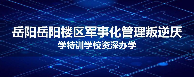 岳阳岳阳楼区军事化管理叛逆厌学特训学校资深办学