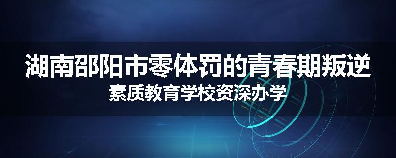 湖南邵阳市零体罚的青春期叛逆素质教育学校资深办学