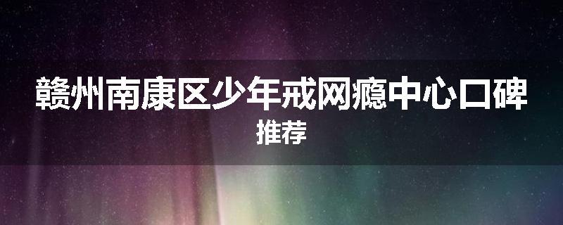 赣州南康区少年戒网瘾中心口碑推荐