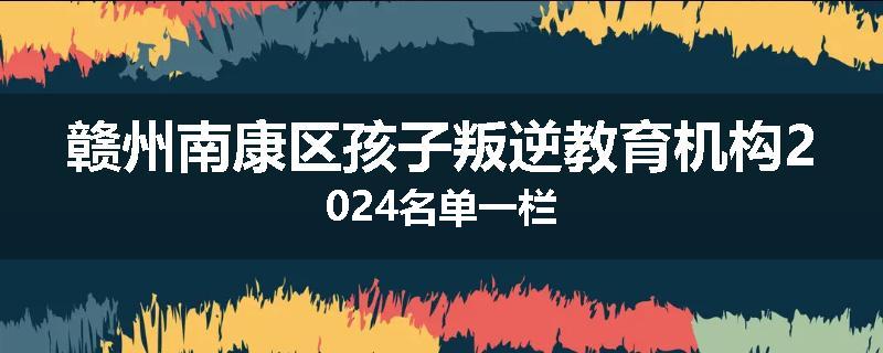 赣州南康区孩子叛逆教育机构2024名单一栏
