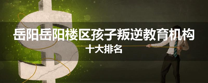 岳阳岳阳楼区孩子叛逆教育机构十大排名