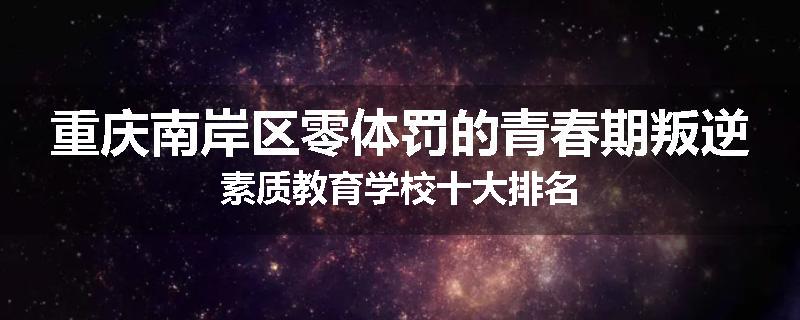 重庆南岸区零体罚的青春期叛逆素质教育学校十大排名