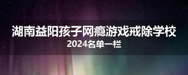 湖南益阳孩子网瘾游戏戒除学校2024名单一栏