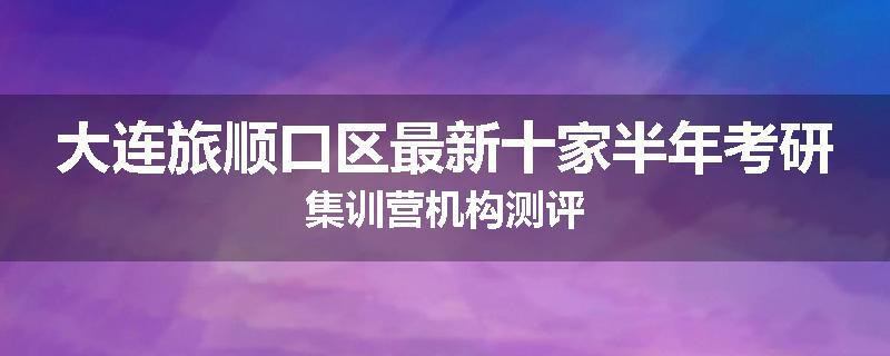 大连旅顺口区最新十家半年考研集训营机构测评