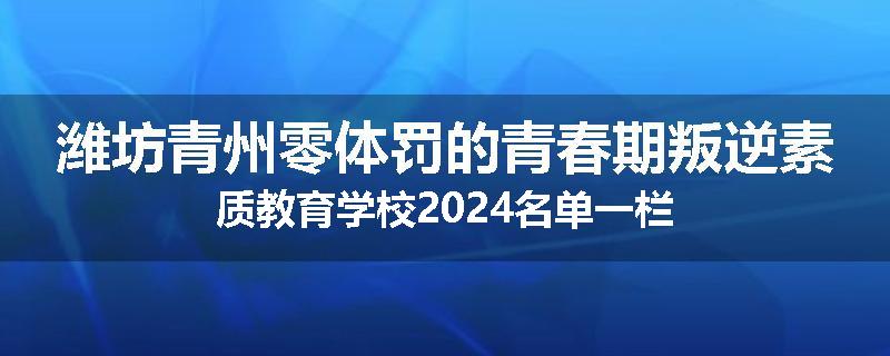 潍坊青州零体罚的青春期叛逆素质教育学校2024名单一栏